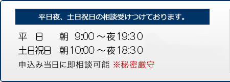 平日夜、土日祝日の相談も受けつけます。　平日 朝9:30～夜19:30まで、土日祝日 朝10:00～夜18:00まで　お申込した当日に即相談可能です。　※秘密厳守"