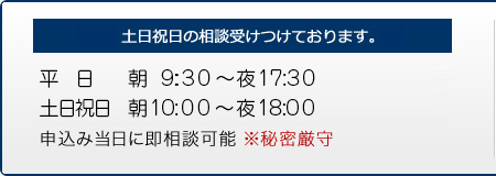 土日祝日の相談も受けつけます。　平日 朝9:30～夜17:30まで、土日祝日 朝10:00～夜18:00まで　お申込した当日に即相談可能です。　※秘密厳守"