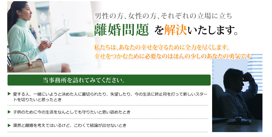 男性の方、女性の方、それぞれの立場に立ち、離婚問題を解決いたします。私たちは、あなたの幸せを守るために全力を尽くします。幸せをつかむために必要なのはほんの少しのあなたの勇気です。当事務所を訪れてみてください。愛する人、一緒にいようと決めた人に裏切られたり、失望したり、今の生活に終止符を打って新しいスタートを切りたいと思ったとき。子供のために今の生活をなんとしても守りたいと思い詰めたとき。漠然と離婚を考えてはいるけど、こわくて結論が出せないとき。